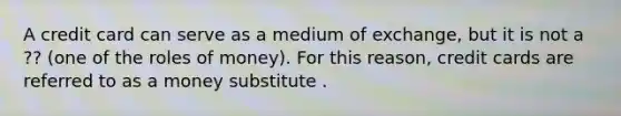 A credit card can serve as a medium of​ exchange, but it is not a ?? (one of the roles of money). For this​ reason, credit cards are referred to as a money substitute .