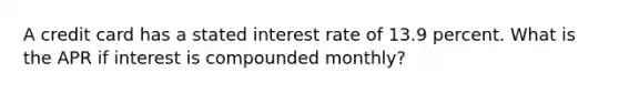 A credit card has a stated interest rate of 13.9 percent. What is the APR if interest is compounded monthly?