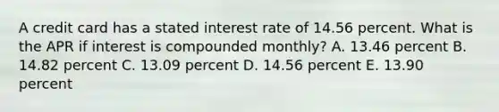 A credit card has a stated interest rate of 14.56 percent. What is the APR if interest is compounded monthly? A. 13.46 percent B. 14.82 percent C. 13.09 percent D. 14.56 percent E. 13.90 percent