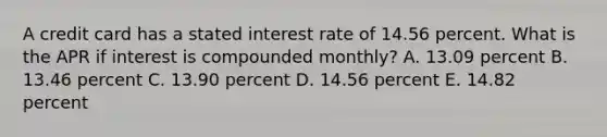 A credit card has a stated interest rate of 14.56 percent. What is the APR if interest is compounded monthly? A. 13.09 percent B. 13.46 percent C. 13.90 percent D. 14.56 percent E. 14.82 percent