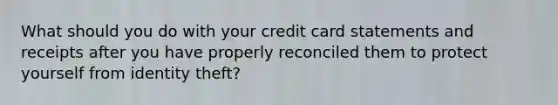 What should you do with your credit card statements and receipts after you have properly reconciled them to protect yourself from identity theft?