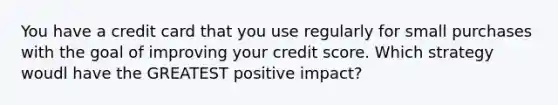 You have a credit card that you use regularly for small purchases with the goal of improving your credit score. Which strategy woudl have the GREATEST positive impact?