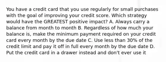 You have a credit card that you use regularly for small purchases with the goal of improving your credit score. Which strategy would have the GREATEST positive impact? A. Always carry a balance from month to month B. Regardless of how much your balance is, make the minimum payment required on your credit card every month by the due date C. Use less than 30% of the credit limit and pay it off in full every month by the due date D. Put the credit card in a drawer instead and don't ever use it