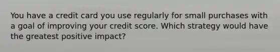 You have a credit card you use regularly for small purchases with a goal of improving your credit score. Which strategy would have the greatest positive impact?