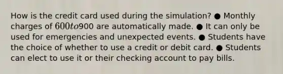 How is the credit card used during the simulation? ● Monthly charges of 600 to900 are automatically made. ● It can only be used for emergencies and unexpected events. ● Students have the choice of whether to use a credit or debit card. ● Students can elect to use it or their checking account to pay bills.