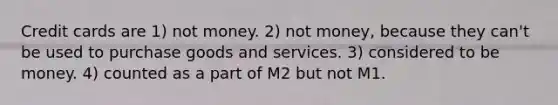 Credit cards are 1) not money. 2) not money, because they can't be used to purchase goods and services. 3) considered to be money. 4) counted as a part of M2 but not M1.