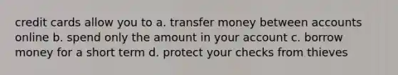 credit cards allow you to a. transfer money between accounts online b. spend only the amount in your account c. borrow money for a short term d. protect your checks from thieves