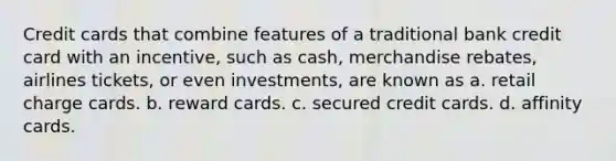 Credit cards that combine features of a traditional bank credit card with an incentive, such as cash, merchandise rebates, airlines tickets, or even investments, are known as a. retail charge cards. b. reward cards. c. secured credit cards. d. affinity cards.