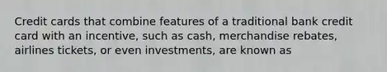 Credit cards that combine features of a traditional bank credit card with an incentive, such as cash, merchandise rebates, airlines tickets, or even investments, are known as