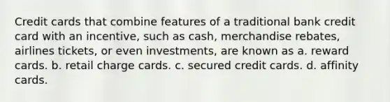 Credit cards that combine features of a traditional bank credit card with an incentive, such as cash, merchandise rebates, airlines tickets, or even investments, are known as a. reward cards. b. retail charge cards. c. secured credit cards. d. affinity cards.