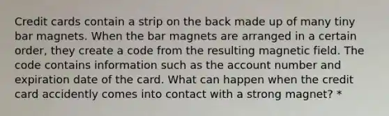 Credit cards contain a strip on the back made up of many tiny bar magnets. When the bar magnets are arranged in a certain order, they create a code from the resulting magnetic field. The code contains information such as the account number and expiration date of the card. What can happen when the credit card accidently comes into contact with a strong magnet? *