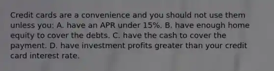 Credit cards are a convenience and you should not use them unless​ you: A. have an APR under​ 15%. B. have enough home equity to cover the debts. C. have the cash to cover the payment. D. have investment profits greater than your credit card interest rate.