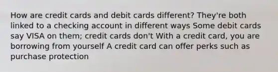 How are credit cards and debit cards different? They're both linked to a checking account in different ways Some debit cards say VISA on them; credit cards don't With a credit card, you are borrowing from yourself A credit card can offer perks such as purchase protection