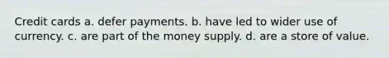 Credit cards a. defer payments. b. have led to wider use of currency. c. are part of the money supply. d. are a store of value.