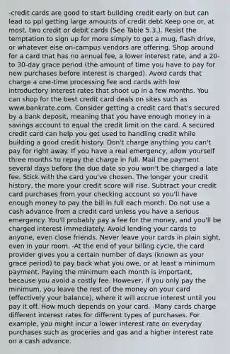 -credit cards are good to start building credit early on but can lead to ppl getting large amounts of credit debt Keep one or, at most, two credit or debit cards (See Table 5.3.). Resist the temptation to sign up for more simply to get a mug, flash drive, or whatever else on-campus vendors are offering. Shop around for a card that has no annual fee, a lower interest rate, and a 20- to 30-day grace period (the amount of time you have to pay for new purchases before interest is charged). Avoid cards that charge a one-time processing fee and cards with low introductory interest rates that shoot up in a few months. You can shop for the best credit card deals on sites such as www.bankrate.com. Consider getting a credit card that's secured by a bank deposit, meaning that you have enough money in a savings account to equal the credit limit on the card. A secured credit card can help you get used to handling credit while building a good credit history. Don't charge anything you can't pay for right away. If you have a real emergency, allow yourself three months to repay the charge in full. Mail the payment several days before the due date so you won't be charged a late fee. Stick with the card you've chosen. The longer your credit history, the more your credit score will rise. Subtract your credit card purchases from your checking account so you'll have enough money to pay the bill in full each month. Do not use a cash advance from a credit card unless you have a serious emergency. You'll probably pay a fee for the money, and you'll be charged interest immediately. Avoid lending your cards to anyone, even close friends. Never leave your cards in plain sight, even in your room. -At the end of your billing cycle, the card provider gives you a certain number of days (known as your grace period) to pay back what you owe, or at least a minimum payment. Paying the minimum each month is important, because you avoid a costly fee. However, if you only pay the minimum, you leave the rest of the money on your card (effectively your balance), where it will accrue interest until you pay it off. How much depends on your card. -Many cards charge different interest rates for different types of purchases. For example, you might incur a lower interest rate on everyday purchases such as groceries and gas and a higher interest rate on a cash advance.