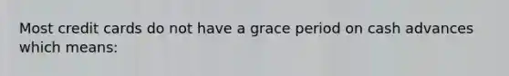 Most credit cards do not have a grace period on cash advances which means: