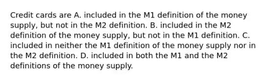 Credit cards are A. included in the M1 definition of the money​ supply, but not in the M2 definition. B. included in the M2 definition of the money​ supply, but not in the M1 definition. C. included in neither the M1 definition of the money supply nor in the M2 definition. D. included in both the M1 and the M2 definitions of the money supply.