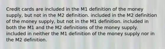 Credit cards are included in the M1 definition of the money​ supply, but not in the M2 definition. included in the M2 definition of the money​ supply, but not in the M1 definition. included in both the M1 and the M2 definitions of the money supply. included in neither the M1 definition of the money supply nor in the M2 definition.