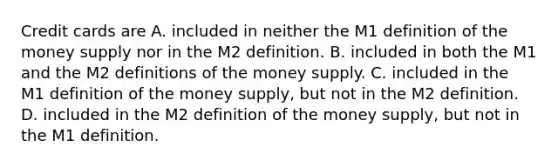 Credit cards are A. included in neither the M1 definition of the money supply nor in the M2 definition. B. included in both the M1 and the M2 definitions of the money supply. C. included in the M1 definition of the money​ supply, but not in the M2 definition. D. included in the M2 definition of the money​ supply, but not in the M1 definition.