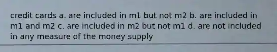 credit cards a. are included in m1 but not m2 b. are included in m1 and m2 c. are included in m2 but not m1 d. are not included in any measure of the money supply