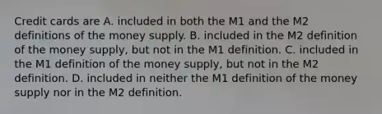 Credit cards are A. included in both the M1 and the M2 definitions of the money supply. B. included in the M2 definition of the money​ supply, but not in the M1 definition. C. included in the M1 definition of the money​ supply, but not in the M2 definition. D. included in neither the M1 definition of the money supply nor in the M2 definition.