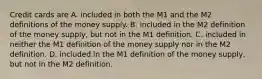 Credit cards are A. included in both the M1 and the M2 definitions of the money supply. B. included in the M2 definition of the money​ supply, but not in the M1 definition. C. included in neither the M1 definition of the money supply nor in the M2 definition. D. included in the M1 definition of the money​ supply, but not in the M2 definition.