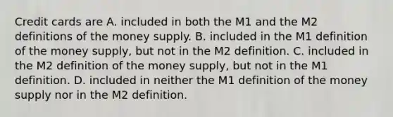 Credit cards are A. included in both the M1 and the M2 definitions of the money supply. B. included in the M1 definition of the money​ supply, but not in the M2 definition. C. included in the M2 definition of the money​ supply, but not in the M1 definition. D. included in neither the M1 definition of the money supply nor in the M2 definition.