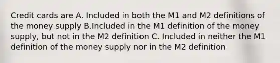 Credit cards are A. Included in both the M1 and M2 definitions of the money supply B.Included in the M1 definition of the money supply, but not in the M2 definition C. Included in neither the M1 definition of the money supply nor in the M2 definition