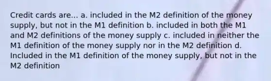 Credit cards are... a. included in the M2 definition of the money supply, but not in the M1 definition b. included in both the M1 and M2 definitions of the money supply c. included in neither the M1 definition of the money supply nor in the M2 definition d. Included in the M1 definition of the money supply, but not in the M2 definition