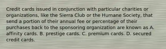 Credit cards issued in conjunction with particular charities or​ organizations, like the Sierra Club or the Humane​ Society, that send a portion of their annual fee or percentage of their purchases back to the sponsoring organization are known as A. affinity cards. B. prestige cards. C. premium cards. D. secured credit cards.