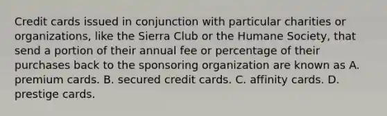 Credit cards issued in conjunction with particular charities or​ organizations, like the Sierra Club or the Humane​ Society, that send a portion of their annual fee or percentage of their purchases back to the sponsoring organization are known as A. premium cards. B. secured credit cards. C. affinity cards. D. prestige cards.