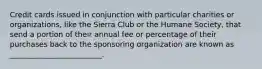 Credit cards issued in conjunction with particular charities or organizations, like the Sierra Club or the Humane Society, that send a portion of their annual fee or percentage of their purchases back to the sponsoring organization are known as _________________________.