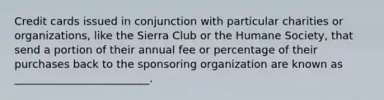 Credit cards issued in conjunction with particular charities or organizations, like the Sierra Club or the Humane Society, that send a portion of their annual fee or percentage of their purchases back to the sponsoring organization are known as _________________________.