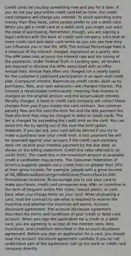 Credit cards let you buy something now and pay for it later. If you do not pay your entire credit card bill on time, the credit card company will charge you interest. To avoid spending more money than they have, some people prefer to use a debit card. When you get a credit card or a debit card, you might just want the ease of purchasing. Remember, though, you are signing a legal contract with the bank or credit card company. Let's look at more credit card and debit card terms so you can see how they can influence you in real life. APR: The Annual Percentage Rate is a measure of the interest charged, expressed as a yearly rate. The APR takes into account the interest rate and the timing of the payments. Under Federal Truth in Lending laws, all lenders are required to disclose the APRs associated with an offer. Annual fees: Annual fees often are charged (on a yearly basis) for the customer's continued participation in an open-end credit plan. Compound interest: Balances on credit cards—built up by purchases, fees, and cash advances—are charged interest. The interest is recalculated continuously, meaning that interest is charged on the original amount and the accumulated interest. Penalty charges: A bank or credit card company will collect these charges from you if you violate the card contract. Two common penalty fees are the over-the-limit fee and the late payment fee. Over-the-limit fees may be charged to debit or credit cards. The fee is charged for exceeding the credit limit on the card. You can avoid this fee by opting out of the over-the-limit option. However, if you opt out, your card will be denied if you try to make a purchase over your credit limit. A late payment fee will be assessed against your account if the credit card company does not receive your monthly payment by the due date, as shown on the billing statement. Credit line (also referred to as credit limit): The credit line is the maximum amount of available credit a cardholder may access. The Consumer Federation of America suggests people carry credit lines no greater than 20% of their gross income. For example, people with a gross income of 50,000 should not carry credit lines of more than10,000. Promotional incentive: To encourage you to use your card to make purchases, credit card companies may offer an incentive in the form of frequent airline flier miles, reward points, or cash back when you charge items on your card. When evaluating a card, read the contract to see what is required to receive the incentive and whether the incentive will expire. Account disclosure agreement: The account disclosure agreement describes the terms and conditions of your credit or debit card account. When you sign the application for a credit or a debit card, you are agreeing to accept all the interest rates, fees, incentives, and conditions described in the account disclosure agreement. Before you sign an application for a card, you should read the account disclosure agreement carefully. If you do not understand part of the agreement, call up the bank or credit card company directly.