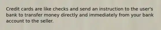 Credit cards are like checks and send an instruction to the user's bank to transfer money directly and immediately from your bank account to the seller.