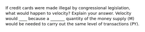 If credit cards were made illegal by congressional​ legislation, what would happen to​ velocity? Explain your answer. Velocity would ____ because a _______ quantity of the money supply ​(M​) would be needed to carry out the same level of transactions ​(PY​).