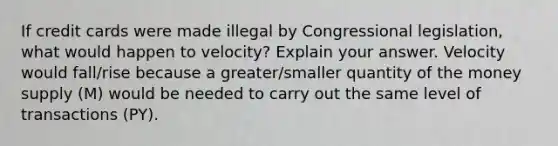 If credit cards were made illegal by Congressional​ legislation, what would happen to​ velocity? Explain your answer. Velocity would fall/rise because a greater/smaller quantity of the money supply ​(M​) would be needed to carry out the same level of transactions ​(PY​).