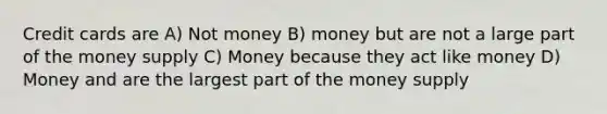 Credit cards are A) Not money B) money but are not a large part of the money supply C) Money because they act like money D) Money and are the largest part of the money supply