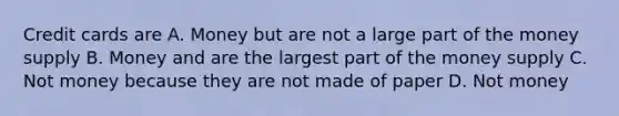 Credit cards are A. Money but are not a large part of the money supply B. Money and are the largest part of the money supply C. Not money because they are not made of paper D. Not money