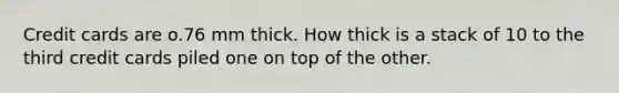 Credit cards are o.76 mm thick. How thick is a stack of 10 to the third credit cards piled one on top of the other.
