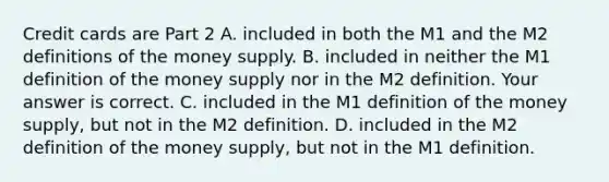 Credit cards are Part 2 A. included in both the M1 and the M2 definitions of the money supply. B. included in neither the M1 definition of the money supply nor in the M2 definition. Your answer is correct. C. included in the M1 definition of the money​ supply, but not in the M2 definition. D. included in the M2 definition of the money​ supply, but not in the M1 definition.