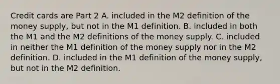 Credit cards are Part 2 A. included in the M2 definition of the money​ supply, but not in the M1 definition. B. included in both the M1 and the M2 definitions of the money supply. C. included in neither the M1 definition of the money supply nor in the M2 definition. D. included in the M1 definition of the money​ supply, but not in the M2 definition.