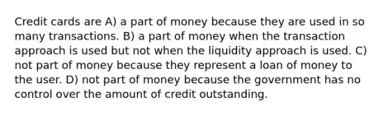 Credit cards are A) a part of money because they are used in so many transactions. B) a part of money when the transaction approach is used but not when the liquidity approach is used. C) not part of money because they represent a loan of money to the user. D) not part of money because the government has no control over the amount of credit outstanding.