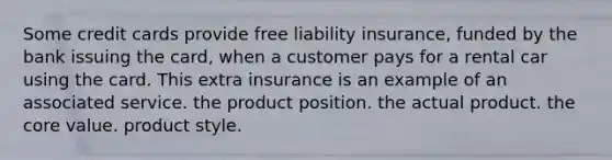 Some credit cards provide free liability insurance, funded by the bank issuing the card, when a customer pays for a rental car using the card. This extra insurance is an example of an associated service. the product position. the actual product. the core value. product style.