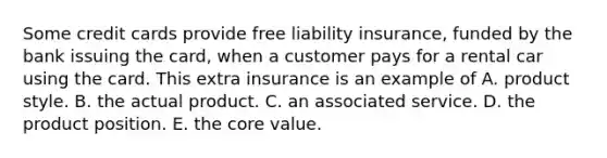 Some credit cards provide free liability insurance, funded by the bank issuing the card, when a customer pays for a rental car using the card. This extra insurance is an example of A. product style. B. the actual product. C. an associated service. D. the product position. E. the core value.