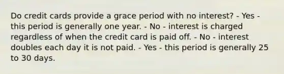 Do credit cards provide a grace period with no interest? - Yes - this period is generally one year. - No - interest is charged regardless of when the credit card is paid off. - No - interest doubles each day it is not paid. - Yes - this period is generally 25 to 30 days.