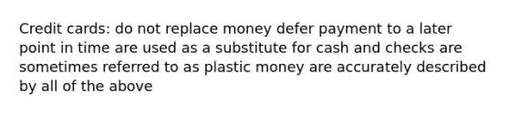 Credit cards: do not replace money defer payment to a later point in time are used as a substitute for cash and checks are sometimes referred to as plastic money are accurately described by all of the above