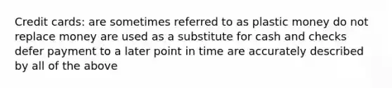 Credit cards: are sometimes referred to as plastic money do not replace money are used as a substitute for cash and checks defer payment to a later point in time are accurately described by all of the above