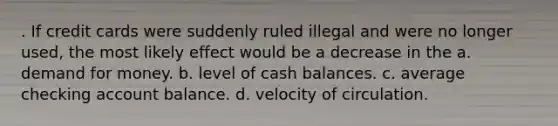 . If credit cards were suddenly ruled illegal and were no longer used, the most likely effect would be a decrease in the a. demand for money. b. level of cash balances. c. average checking account balance. d. velocity of circulation.