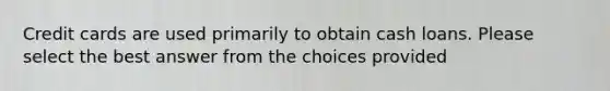 Credit cards are used primarily to obtain cash loans. Please select the best answer from the choices provided